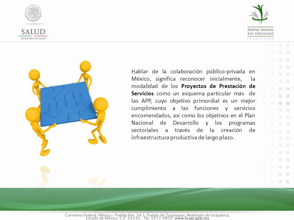Hablar de la colaboración público-privada en México, significa reconocer inicialmente, la modalidad de los Proyectos de Prestación de Servicios como un esquema particular más de las APP, cuyo objetivo primordial es un mejor cumplimiento a las funciones y servicios encomendados, así como los objetivos en el Plan Nacional de Desarrollo y los programas sectoriales a través de la creación de infraestructura productiva de largo plazo.