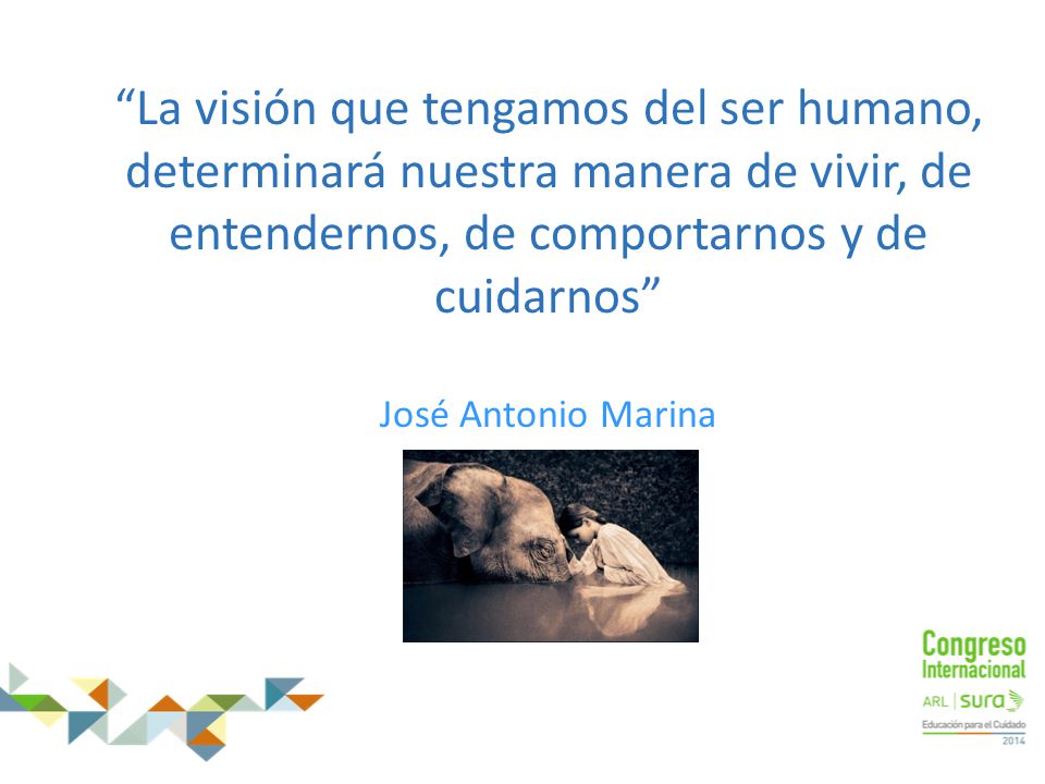 La visión que tengamos del ser humano, determinará nuestra manera de vivir, de entendernos, de comportarnos y de cuidarnos José Antonio Marina