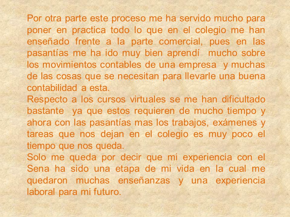 Por otra parte este proceso me ha servido mucho para poner en practica todo lo que en el colegio me han enseñado frente a la parte comercial, pues en las pasantías me ha ido muy bien aprendí mucho sobre los movimientos contables de una empresa y muchas de las cosas que se necesitan para llevarle una buena contabilidad a esta.