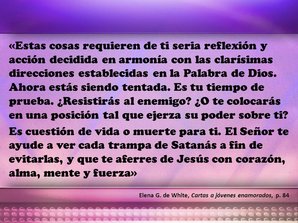 «Estas cosas requieren de ti seria reflexión y acción decidida en armonía con las clarísimas direcciones establecidas en la Palabra de Dios. Ahora estás siendo tentada. Es tu tiempo de prueba. ¿Resistirás al enemigo ¿O te colocarás en una posición tal que ejerza su poder sobre ti