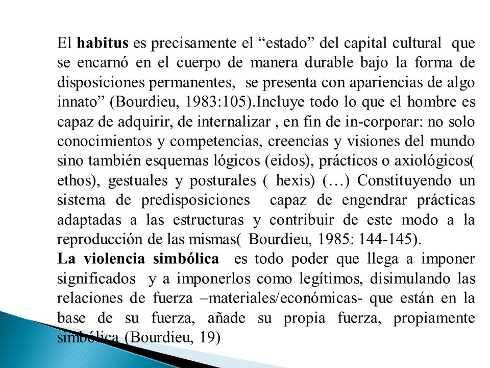 El habitus es precisamente el estado del capital cultural que se encarnó en el cuerpo de manera durable bajo la forma de disposiciones permanentes, se presenta con apariencias de algo innato (Bourdieu, 1983:105).Incluye todo lo que el hombre es capaz de adquirir, de internalizar , en fin de in-corporar: no solo conocimientos y competencias, creencias y visiones del mundo sino también esquemas lógicos (eidos), prácticos o axiológicos( ethos), gestuales y posturales ( hexis) (…) Constituyendo un sistema de predisposiciones capaz de engendrar prácticas adaptadas a las estructuras y contribuir de este modo a la reproducción de las mismas( Bourdieu, 1985: ).