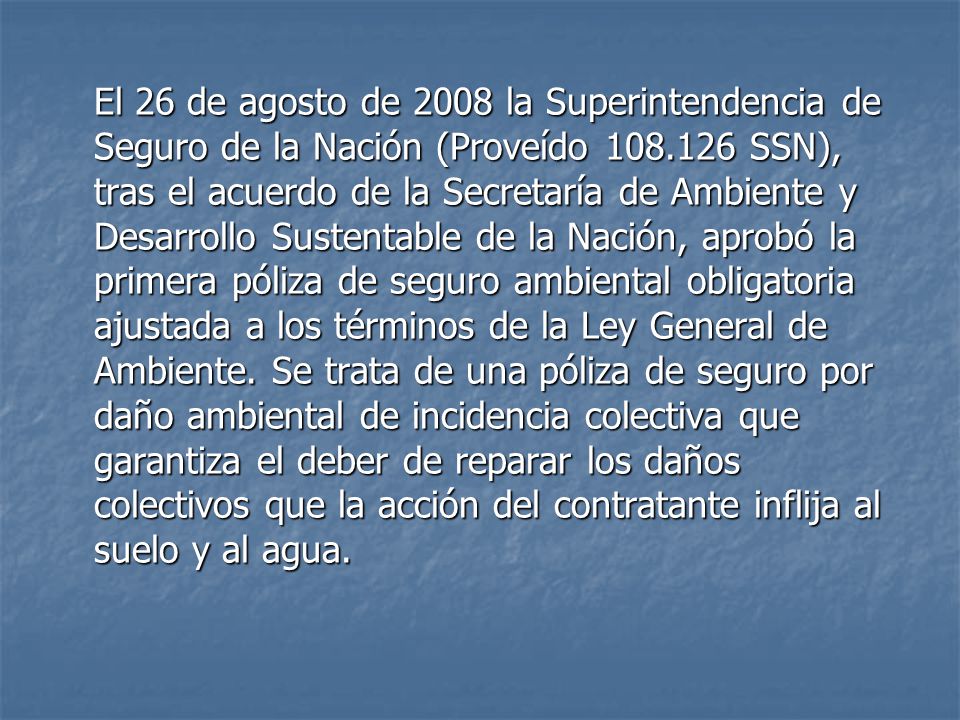 El 26 de agosto de 2008 la Superintendencia de Seguro de la Nación (Proveído SSN), tras el acuerdo de la Secretaría de Ambiente y Desarrollo Sustentable de la Nación, aprobó la primera póliza de seguro ambiental obligatoria ajustada a los términos de la Ley General de Ambiente.