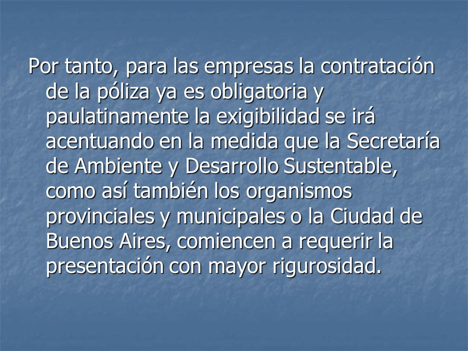 Por tanto, para las empresas la contratación de la póliza ya es obligatoria y paulatinamente la exigibilidad se irá acentuando en la medida que la Secretaría de Ambiente y Desarrollo Sustentable, como así también los organismos provinciales y municipales o la Ciudad de Buenos Aires, comiencen a requerir la presentación con mayor rigurosidad.