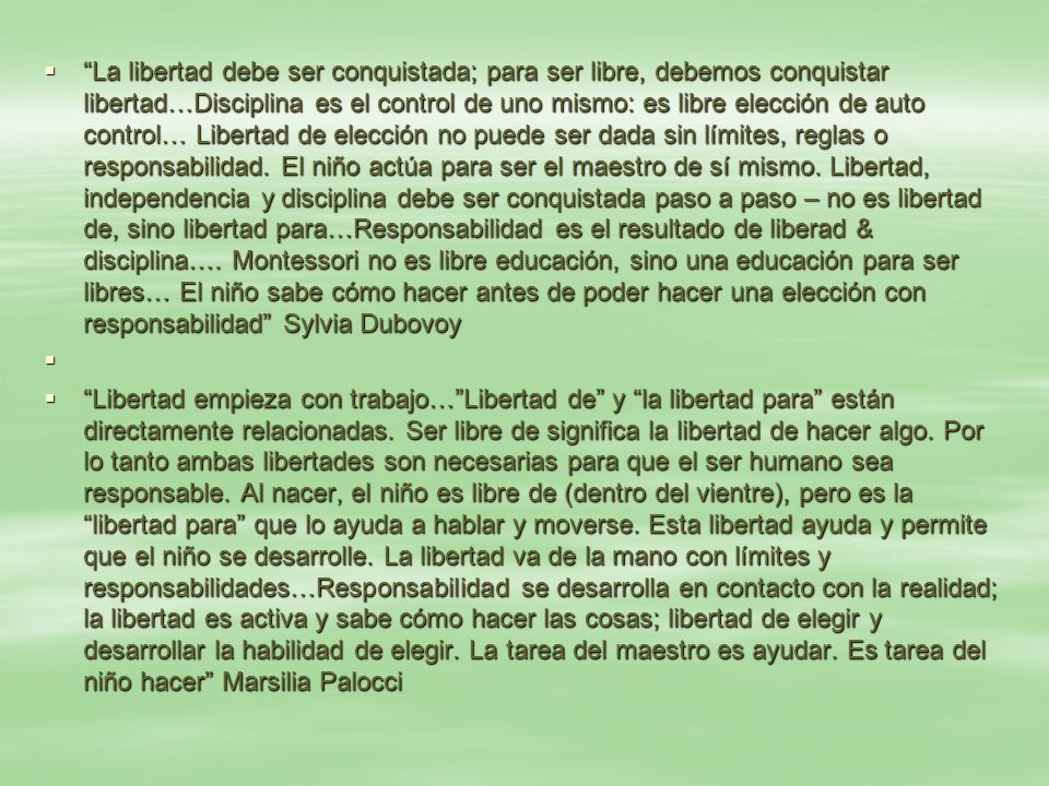 La libertad debe ser conquistada; para ser libre, debemos conquistar libertad…Disciplina es el control de uno mismo: es libre elección de auto control… Libertad de elección no puede ser dada sin límites, reglas o responsabilidad. El niño actúa para ser el maestro de sí mismo. Libertad, independencia y disciplina debe ser conquistada paso a paso – no es libertad de, sino libertad para…Responsabilidad es el resultado de liberad & disciplina…. Montessori no es libre educación, sino una educación para ser libres… El niño sabe cómo hacer antes de poder hacer una elección con responsabilidad Sylvia Dubovoy