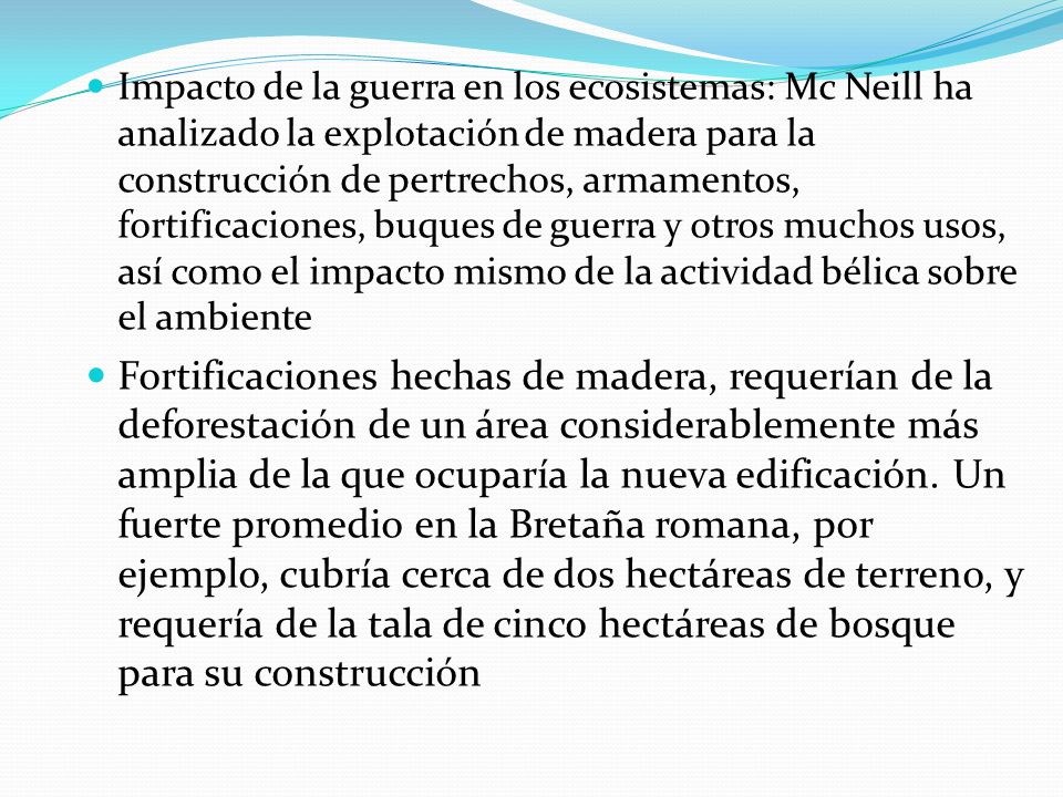 Impacto de la guerra en los ecosistemas: Mc Neill ha analizado la explotación de madera para la construcción de pertrechos, armamentos, fortificaciones, buques de guerra y otros muchos usos, así como el impacto mismo de la actividad bélica sobre el ambiente