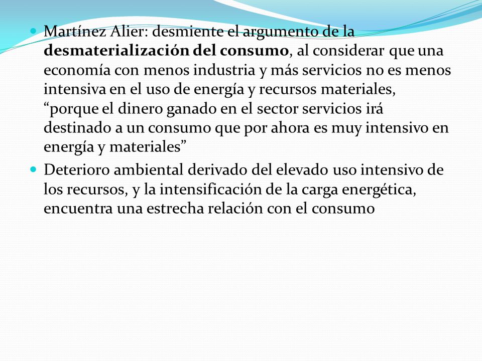 Martínez Alier: desmiente el argumento de la desmaterialización del consumo, al considerar que una economía con menos industria y más servicios no es menos intensiva en el uso de energía y recursos materiales, porque el dinero ganado en el sector servicios irá destinado a un consumo que por ahora es muy intensivo en energía y materiales