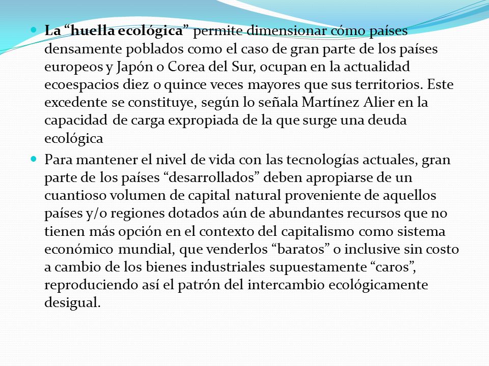 La huella ecológica permite dimensionar cómo países densamente poblados como el caso de gran parte de los países europeos y Japón o Corea del Sur, ocupan en la actualidad ecoespacios diez o quince veces mayores que sus territorios. Este excedente se constituye, según lo señala Martínez Alier en la capacidad de carga expropiada de la que surge una deuda ecológica