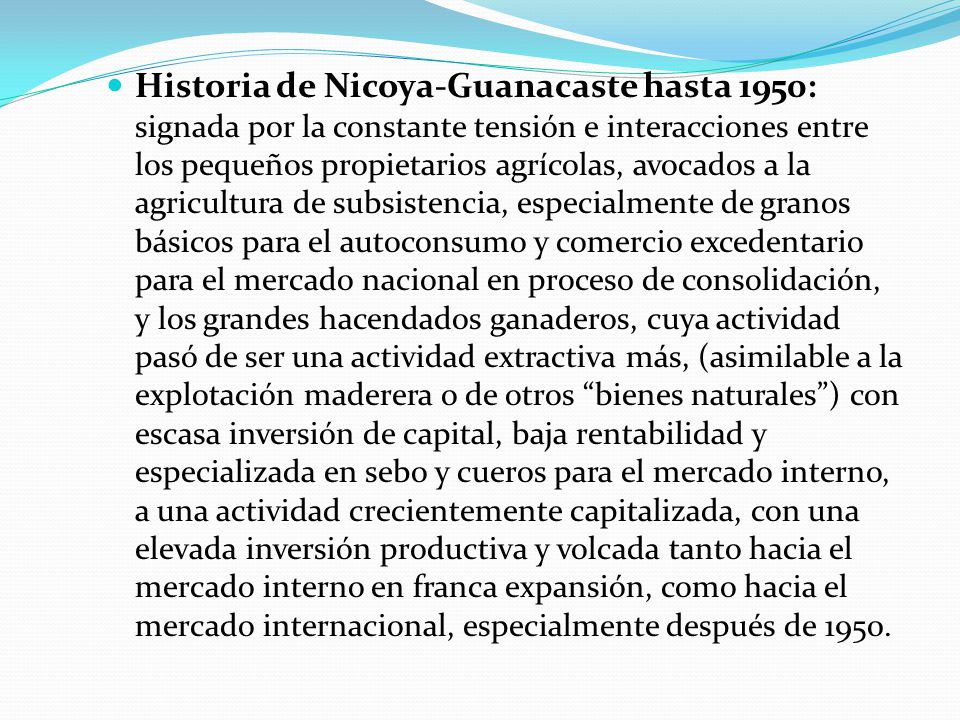 Historia de Nicoya-Guanacaste hasta 1950: signada por la constante tensión e interacciones entre los pequeños propietarios agrícolas, avocados a la agricultura de subsistencia, especialmente de granos básicos para el autoconsumo y comercio excedentario para el mercado nacional en proceso de consolidación, y los grandes hacendados ganaderos, cuya actividad pasó de ser una actividad extractiva más, (asimilable a la explotación maderera o de otros bienes naturales ) con escasa inversión de capital, baja rentabilidad y especializada en sebo y cueros para el mercado interno, a una actividad crecientemente capitalizada, con una elevada inversión productiva y volcada tanto hacia el mercado interno en franca expansión, como hacia el mercado internacional, especialmente después de 1950.