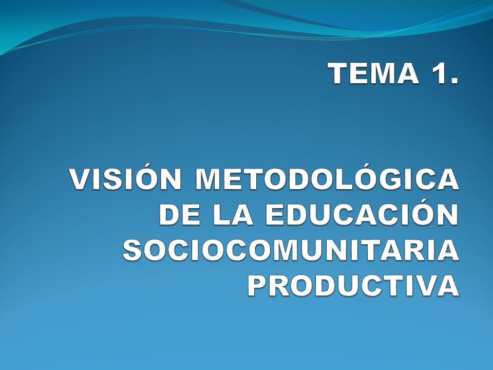 TEMA 1. VISIÓN METODOLÓGICA DE LA EDUCACIÓN SOCIOCOMUNITARIA PRODUCTIVA