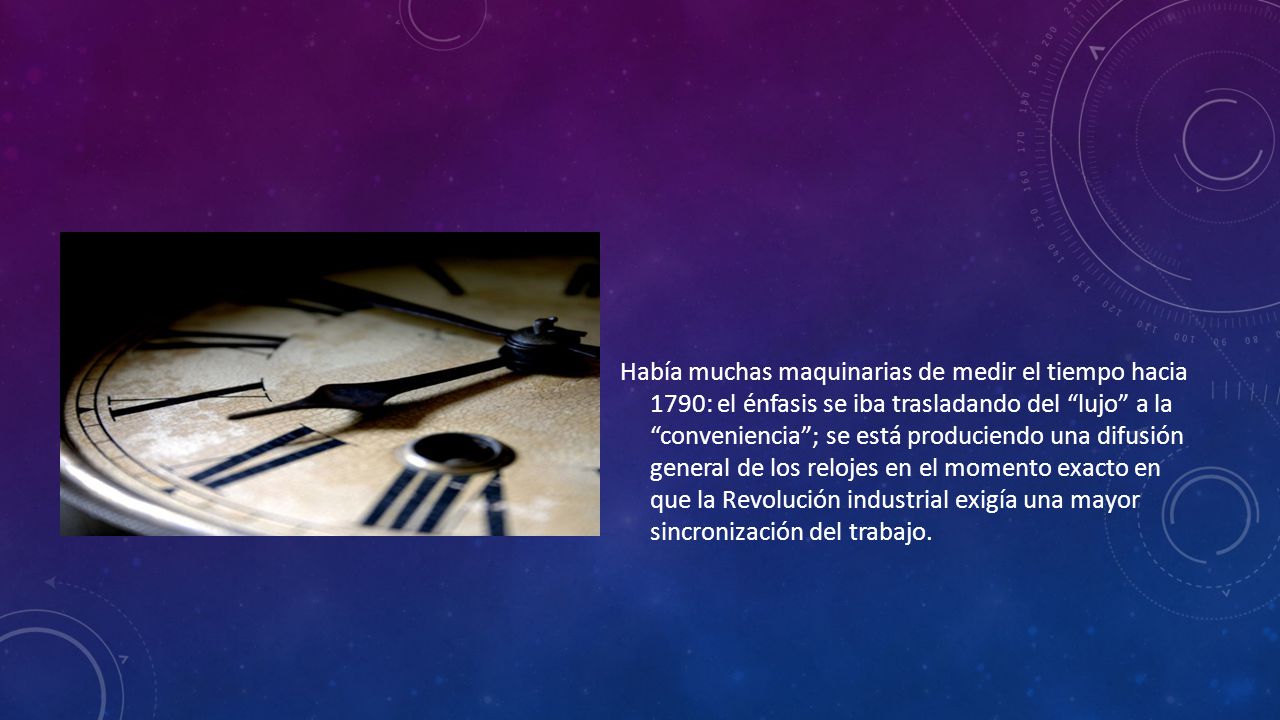 Había muchas maquinarias de medir el tiempo hacia 1790: el énfasis se iba trasladando del lujo a la conveniencia ; se está produciendo una difusión general de los relojes en el momento exacto en que la Revolución industrial exigía una mayor sincronización del trabajo.