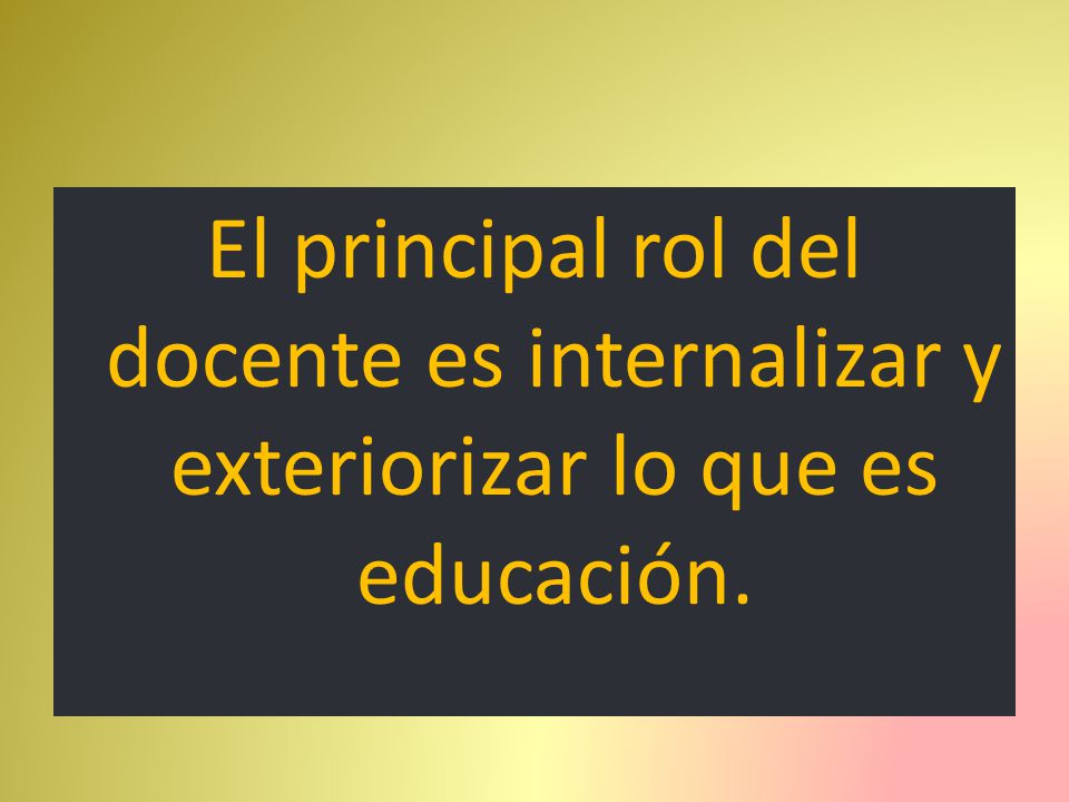El principal rol del docente es internalizar y exteriorizar lo que es educación.