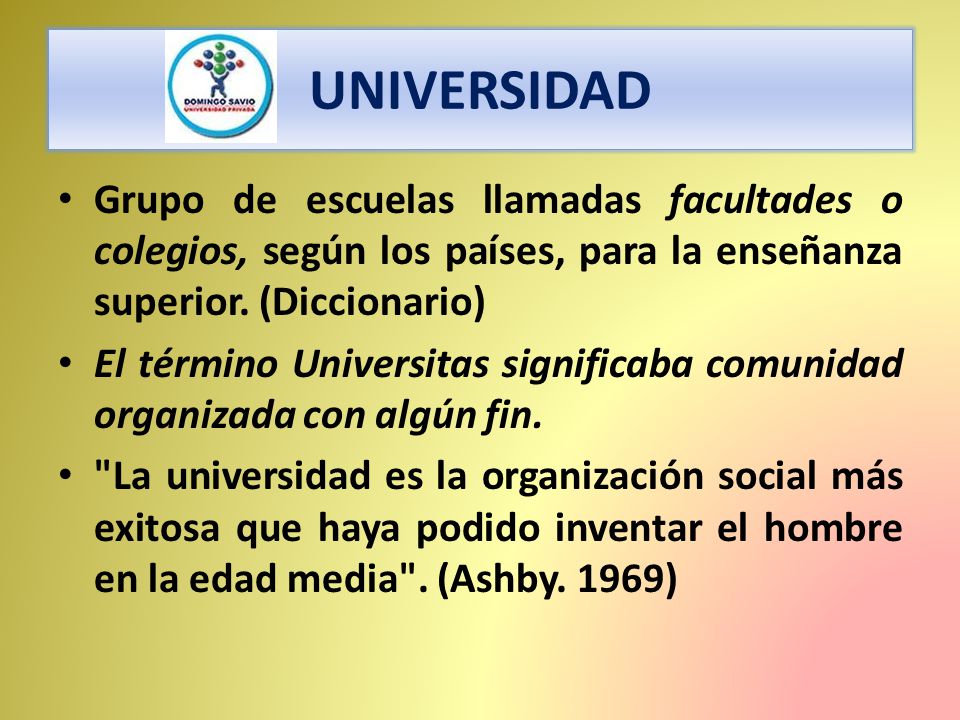 UNIVERSIDAD Grupo de escuelas llamadas facultades o colegios, según los países, para la enseñanza superior. (Diccionario)