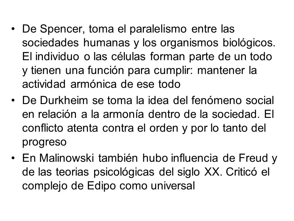 De Spencer, toma el paralelismo entre las sociedades humanas y los organismos biológicos. El individuo o las células forman parte de un todo y tienen una función para cumplir: mantener la actividad armónica de ese todo