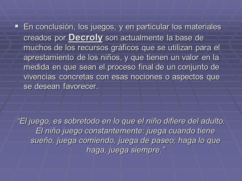En conclusión, los juegos, y en particular los materiales creados por Decroly son actualmente la base de muchos de los recursos gráficos que se utilizan para el aprestamiento de los niños, y que tienen un valor en la medida en que sean el proceso final de un conjunto de vivencias concretas con esas nociones o aspectos que se desean favorecer.