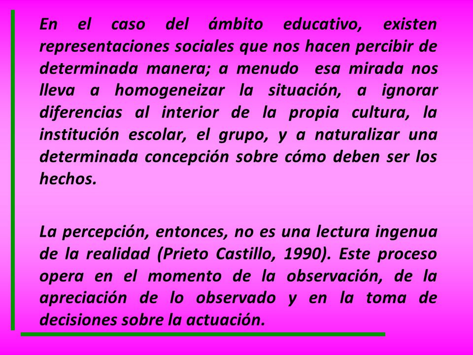 En el caso del ámbito educativo, existen representaciones sociales que nos hacen percibir de determinada manera; a menudo esa mirada nos lleva a homogeneizar la situación, a ignorar diferencias al interior de la propia cultura, la institución escolar, el grupo, y a naturalizar una determinada concepción sobre cómo deben ser los hechos.