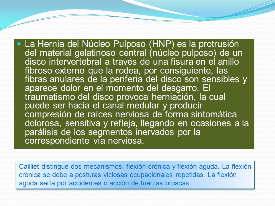 La Hernia del Núcleo Pulposo (HNP) es la protrusión del material gelatinoso central (núcleo pulposo) de un disco intervertebral a través de una fisura en el anillo fibroso externo que la rodea, por consiguiente, las fibras anulares de la periferia del disco son sensibles y aparece dolor en el momento del desgarro. El traumatismo del disco provoca herniación, la cual puede ser hacia el canal medular y producir compresión de raíces nerviosa de forma sintomática dolorosa, sensitiva y refleja, llegando en ocasiones a la parálisis de los segmentos inervados por la correspondiente vía nerviosa.