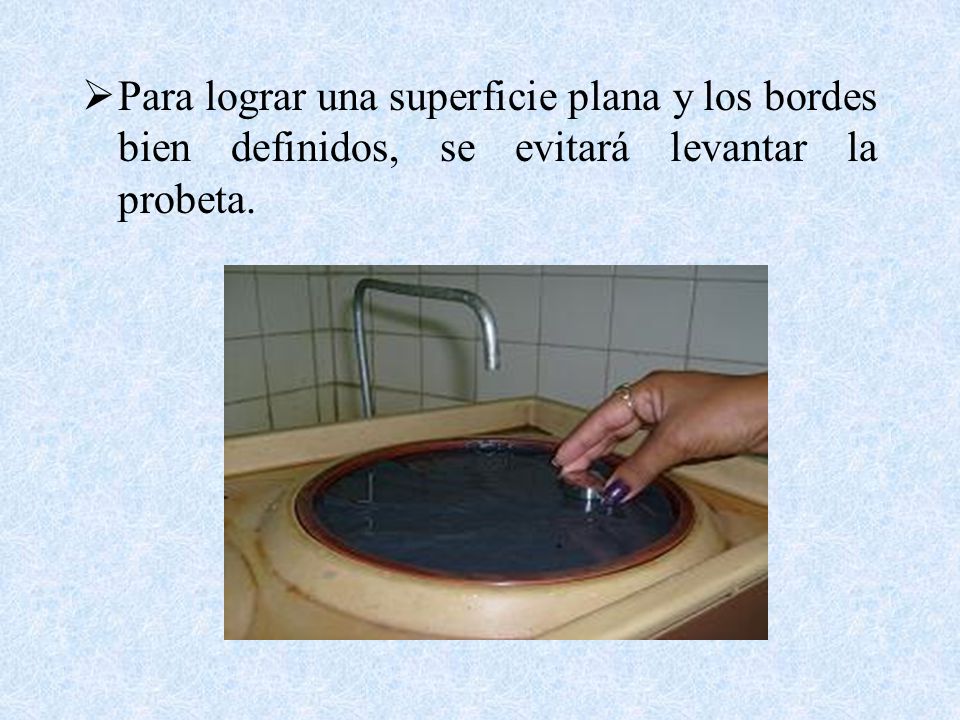 Para lograr una superficie plana y los bordes bien definidos, se evitará levantar la probeta.