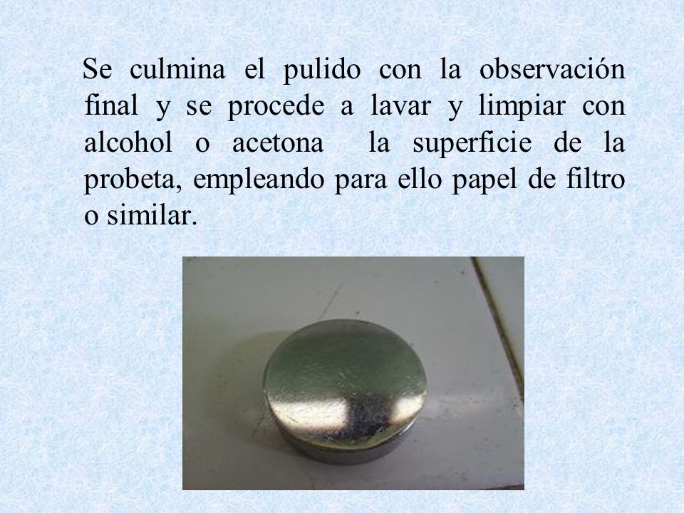 Se culmina el pulido con la observación final y se procede a lavar y limpiar con alcohol o acetona la superficie de la probeta, empleando para ello papel de filtro o similar.