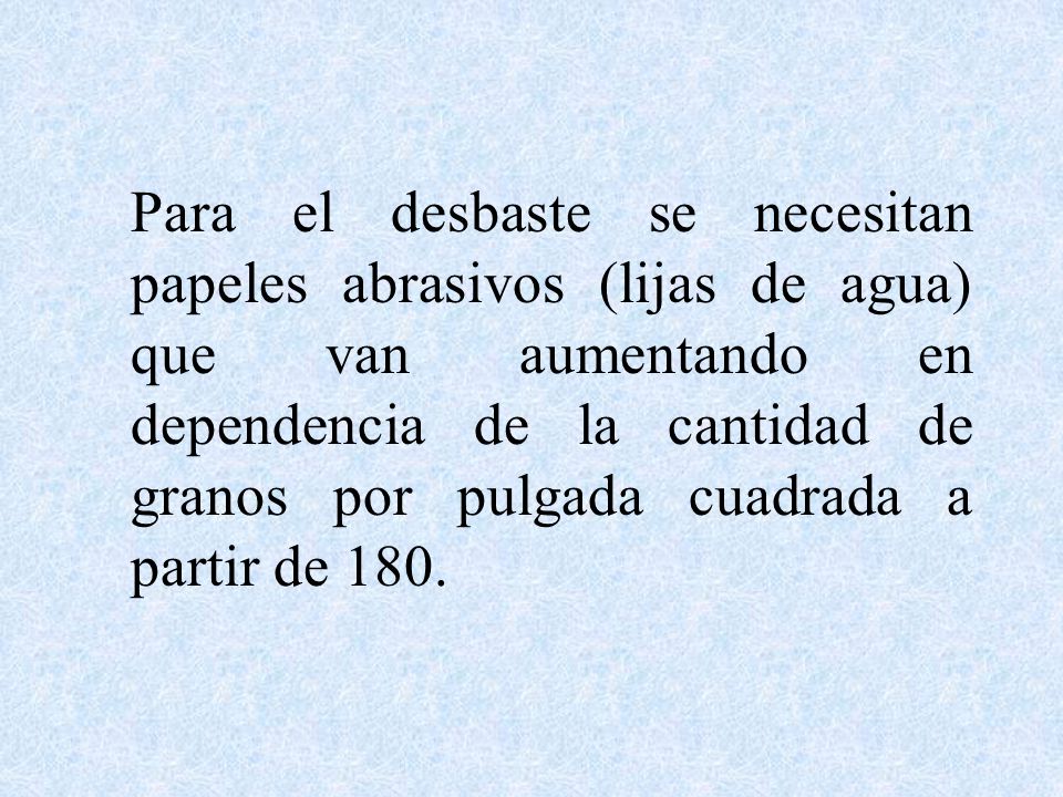 Para el desbaste se necesitan papeles abrasivos (lijas de agua) que van aumentando en dependencia de la cantidad de granos por pulgada cuadrada a partir de 180.