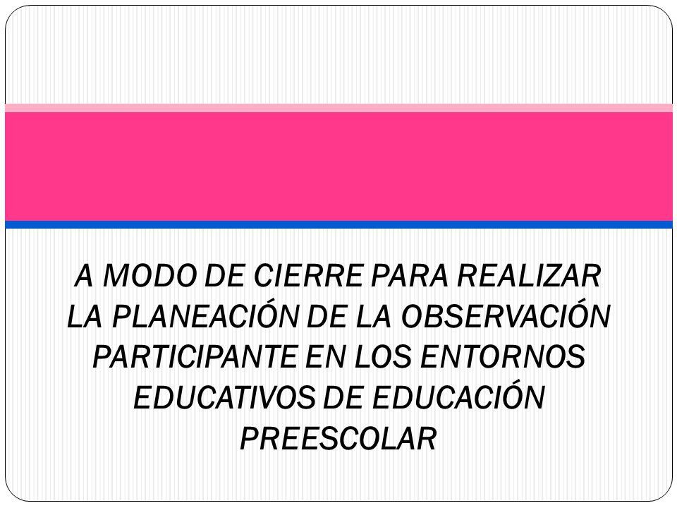 A MODO DE CIERRE PARA REALIZAR LA PLANEACIÓN DE LA OBSERVACIÓN PARTICIPANTE EN LOS ENTORNOS EDUCATIVOS DE EDUCACIÓN PREESCOLAR