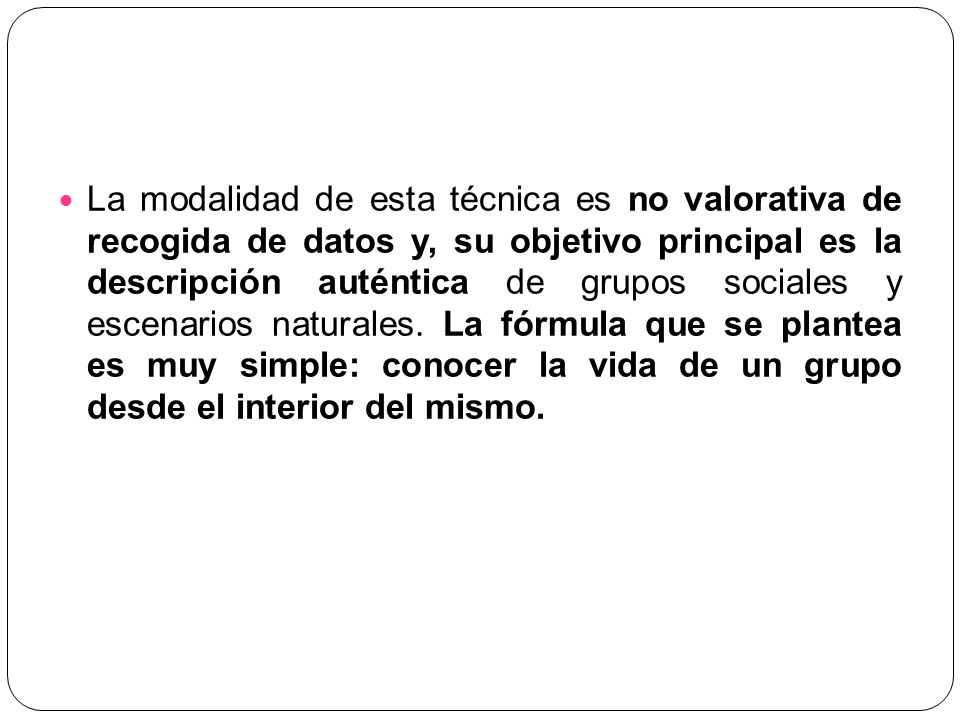 La modalidad de esta técnica es no valorativa de recogida de datos y, su objetivo principal es la descripción auténtica de grupos sociales y escenarios naturales.