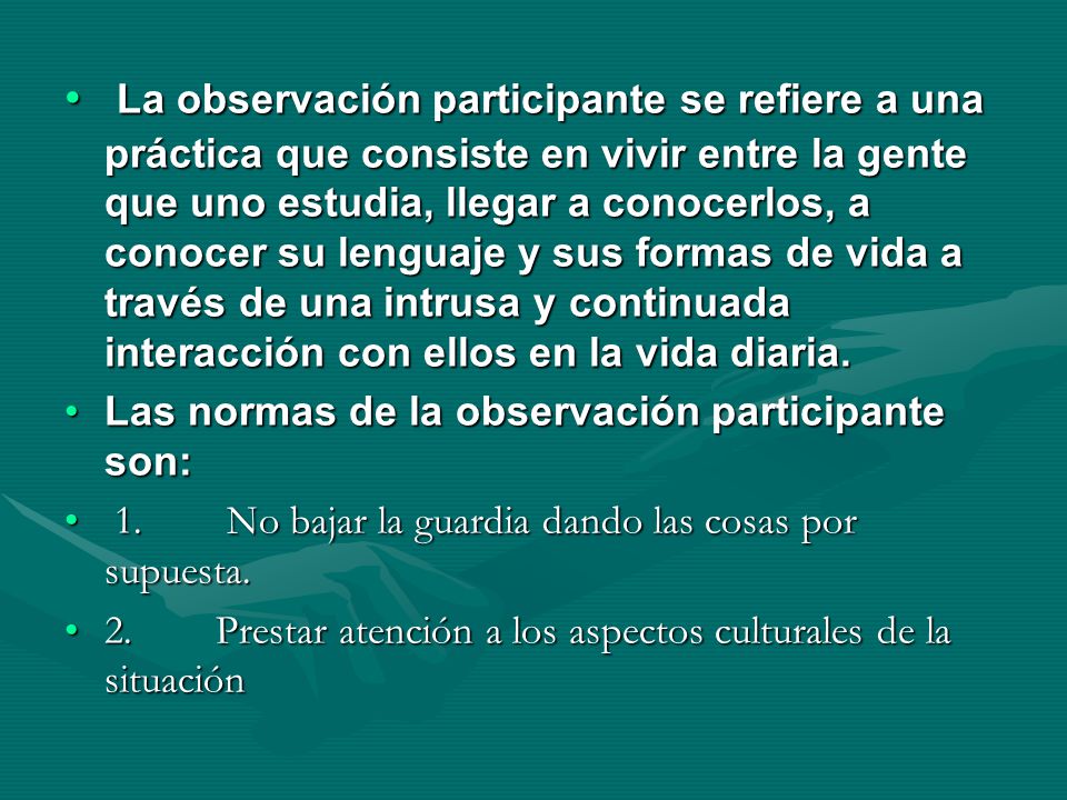 La observación participante se refiere a una práctica que consiste en vivir entre la gente que uno estudia, llegar a conocerlos, a conocer su lenguaje y sus formas de vida a través de una intrusa y continuada interacción con ellos en la vida diaria.