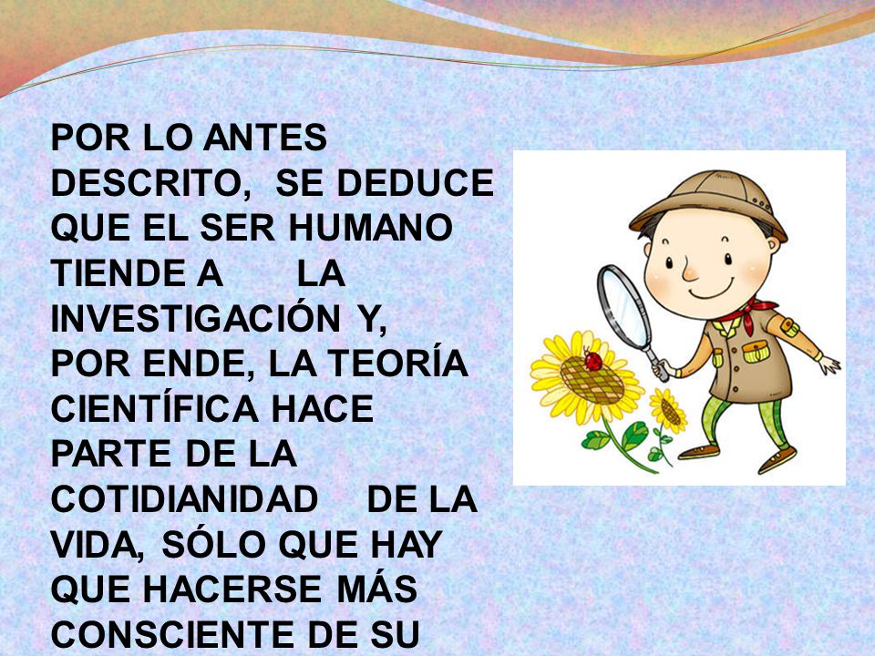 POR LO ANTES DESCRITO, SE DEDUCE QUE EL SER HUMANO TIENDE A LA INVESTIGACIÓN Y, POR ENDE, LA TEORÍA CIENTÍFICA HACE PARTE DE LA COTIDIANIDAD DE LA VIDA, SÓLO QUE HAY QUE HACERSE MÁS CONSCIENTE DE SU USO Y SUS PASOS.