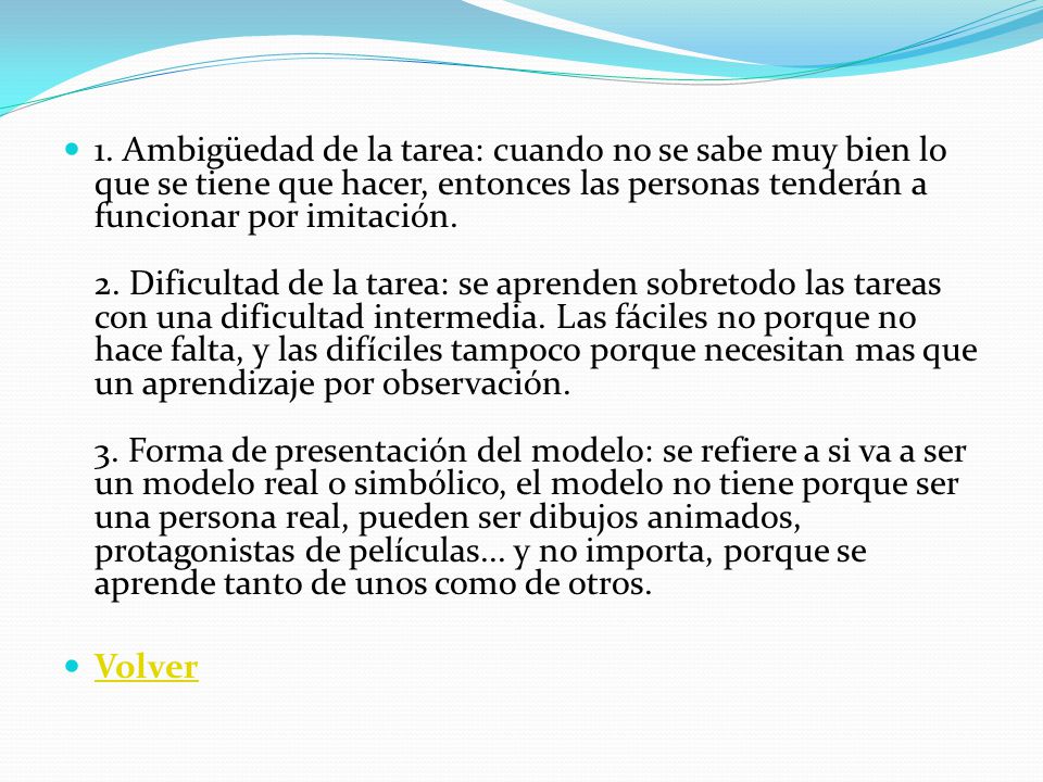 1. Ambigüedad de la tarea: cuando no se sabe muy bien lo que se tiene que hacer, entonces las personas tenderán a funcionar por imitación. 2. Dificultad de la tarea: se aprenden sobretodo las tareas con una dificultad intermedia. Las fáciles no porque no hace falta, y las difíciles tampoco porque necesitan mas que un aprendizaje por observación. 3. Forma de presentación del modelo: se refiere a si va a ser un modelo real o simbólico, el modelo no tiene porque ser una persona real, pueden ser dibujos animados, protagonistas de películas... y no importa, porque se aprende tanto de unos como de otros.