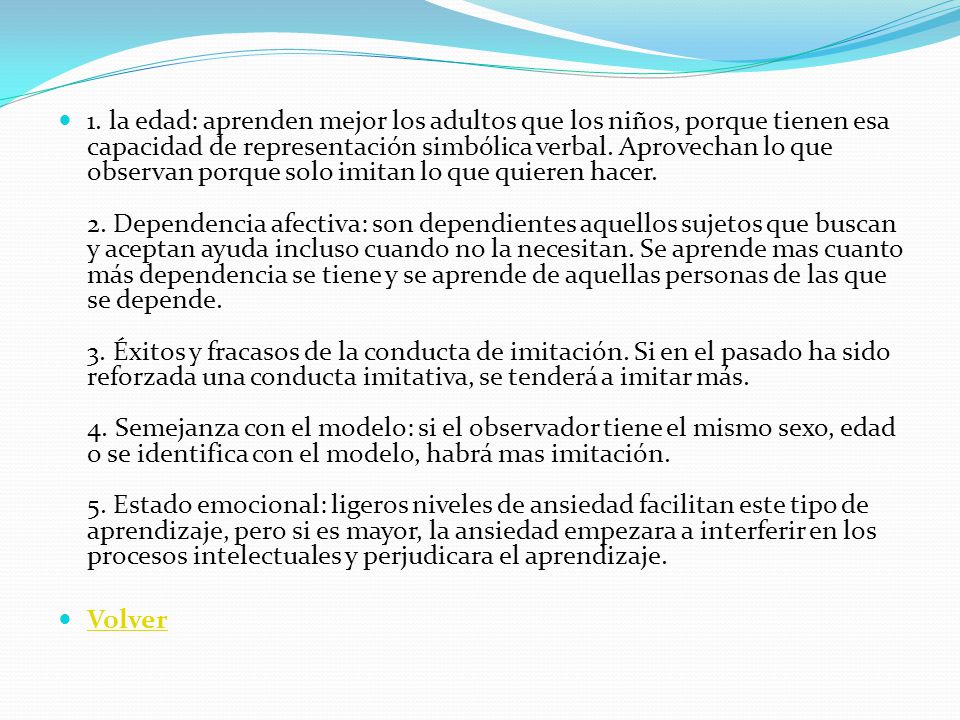 1. la edad: aprenden mejor los adultos que los niños, porque tienen esa capacidad de representación simbólica verbal. Aprovechan lo que observan porque solo imitan lo que quieren hacer. 2. Dependencia afectiva: son dependientes aquellos sujetos que buscan y aceptan ayuda incluso cuando no la necesitan. Se aprende mas cuanto más dependencia se tiene y se aprende de aquellas personas de las que se depende. 3. Éxitos y fracasos de la conducta de imitación. Si en el pasado ha sido reforzada una conducta imitativa, se tenderá a imitar más. 4. Semejanza con el modelo: si el observador tiene el mismo sexo, edad o se identifica con el modelo, habrá mas imitación. 5. Estado emocional: ligeros niveles de ansiedad facilitan este tipo de aprendizaje, pero si es mayor, la ansiedad empezara a interferir en los procesos intelectuales y perjudicara el aprendizaje.