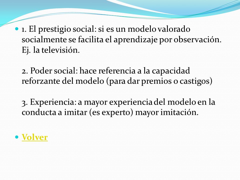 1. El prestigio social: si es un modelo valorado socialmente se facilita el aprendizaje por observación. Ej. la televisión. 2. Poder social: hace referencia a la capacidad reforzante del modelo (para dar premios o castigos) 3. Experiencia: a mayor experiencia del modelo en la conducta a imitar (es experto) mayor imitación.