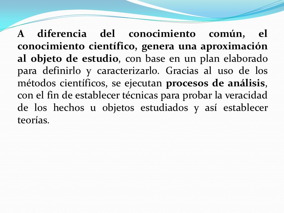 A diferencia del conocimiento común, el conocimiento científico, genera una aproximación al objeto de estudio, con base en un plan elaborado para definirlo y caracterizarlo.