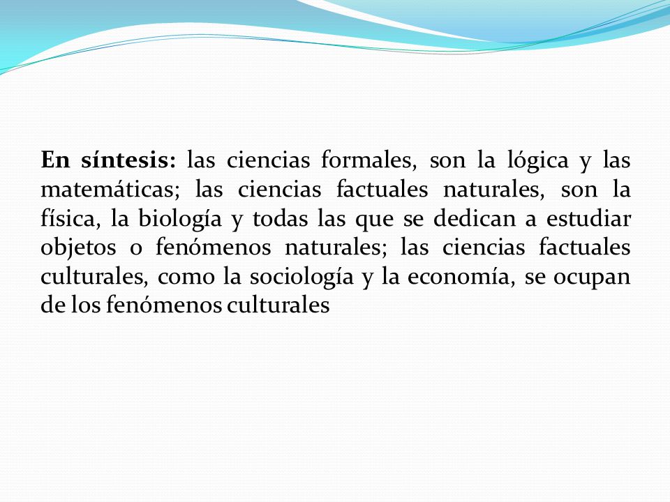 En síntesis: las ciencias formales, son la lógica y las matemáticas; las ciencias factuales naturales, son la física, la biología y todas las que se dedican a estudiar objetos o fenómenos naturales; las ciencias factuales culturales, como la sociología y la economía, se ocupan de los fenómenos culturales