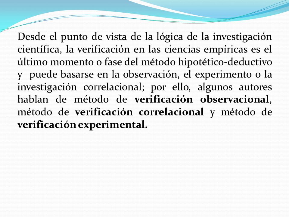 Desde el punto de vista de la lógica de la investigación científica, la verificación en las ciencias empíricas es el último momento o fase del método hipotético-deductivo y puede basarse en la observación, el experimento o la investigación correlacional; por ello, algunos autores hablan de método de verificación observacional, método de verificación correlacional y método de verificación experimental.