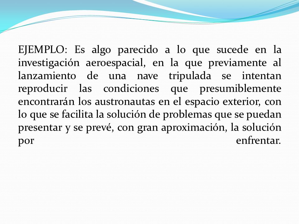 EJEMPLO: Es algo parecido a lo que sucede en la investigación aeroespacial, en la que previamente al lanzamiento de una nave tripulada se intentan reproducir las condiciones que presumiblemente encontrarán los austronautas en el espacio exterior, con lo que se facilita la solución de problemas que se puedan presentar y se prevé, con gran aproximación, la solución por enfrentar.