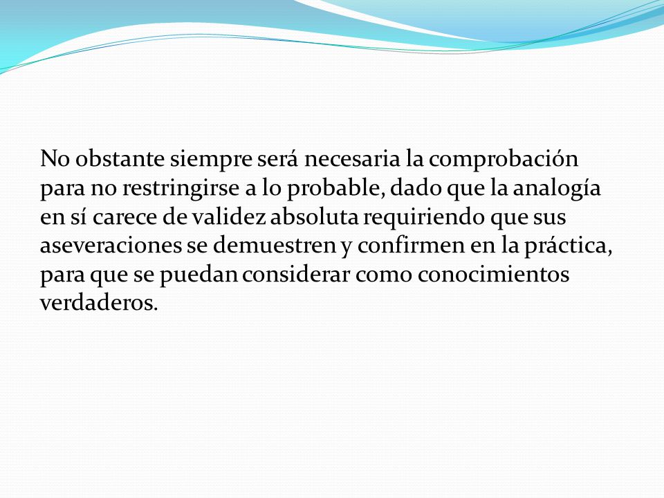 No obstante siempre será necesaria la comprobación para no restringirse a lo probable, dado que la analogía en sí carece de validez absoluta requiriendo que sus aseveraciones se demuestren y confirmen en la práctica, para que se puedan considerar como conocimientos verdaderos.