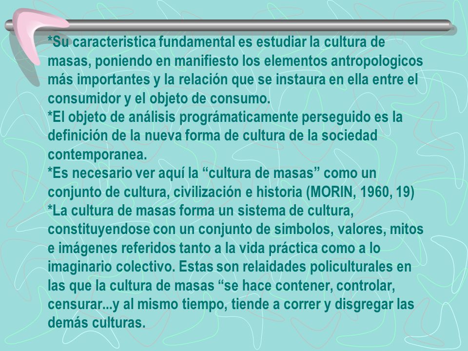 *Su caracteristica fundamental es estudiar la cultura de masas, poniendo en manifiesto los elementos antropologicos más importantes y la relación que se instaura en ella entre el consumidor y el objeto de consumo.