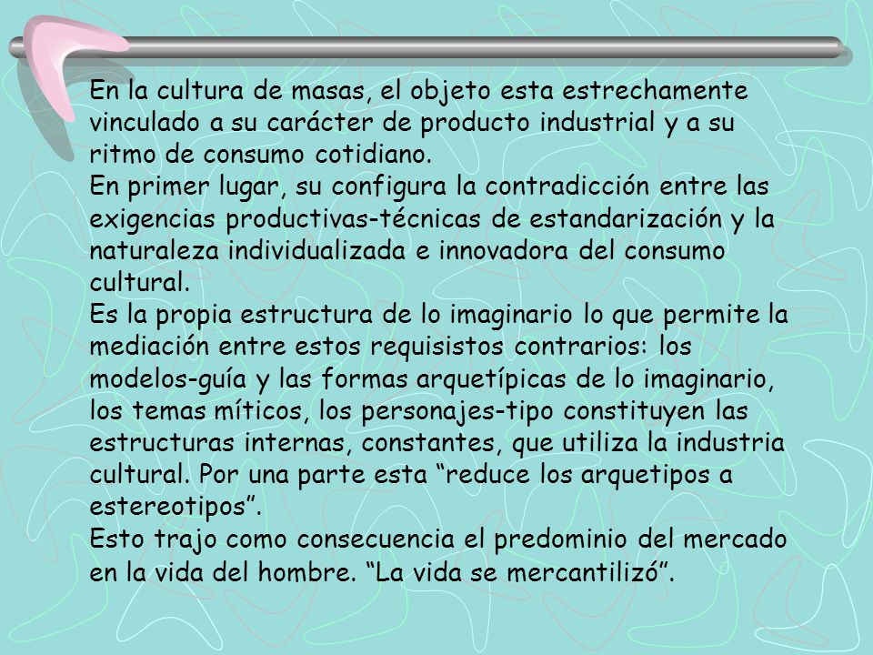 En la cultura de masas, el objeto esta estrechamente vinculado a su carácter de producto industrial y a su ritmo de consumo cotidiano.