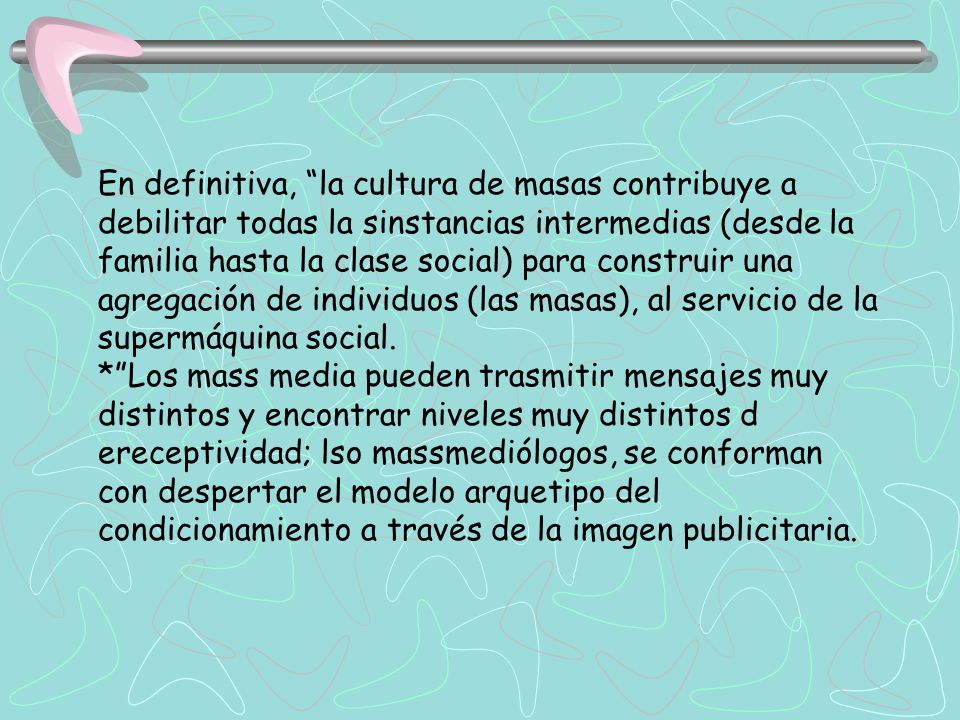 En definitiva, la cultura de masas contribuye a debilitar todas la sinstancias intermedias (desde la familia hasta la clase social) para construir una agregación de individuos (las masas), al servicio de la supermáquina social.