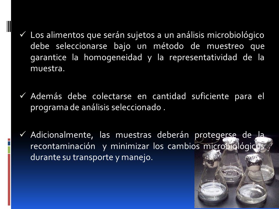 Los alimentos que serán sujetos a un análisis microbiológico debe seleccionarse bajo un método de muestreo que garantice la homogeneidad y la representatividad de la muestra.