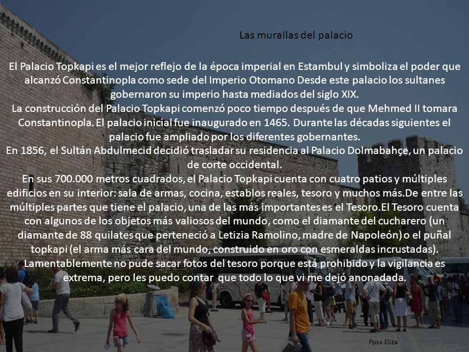 El Palacio Topkapi es el mejor reflejo de la época imperial en Estambul y simboliza el poder que alcanzó Constantinopla como sede del Imperio Otomano Desde este palacio los sultanes gobernaron su imperio hasta mediados del siglo XIX.