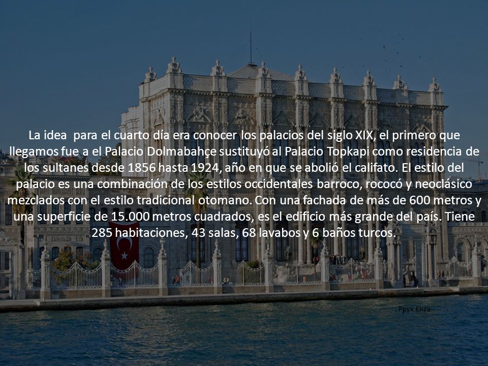 La idea para el cuarto día era conocer los palacios del siglo XIX, el primero que llegamos fue a el Palacio Dolmabahçe sustituyó al Palacio Topkapi como residencia de los sultanes desde 1856 hasta 1924, año en que se abolió el califato.