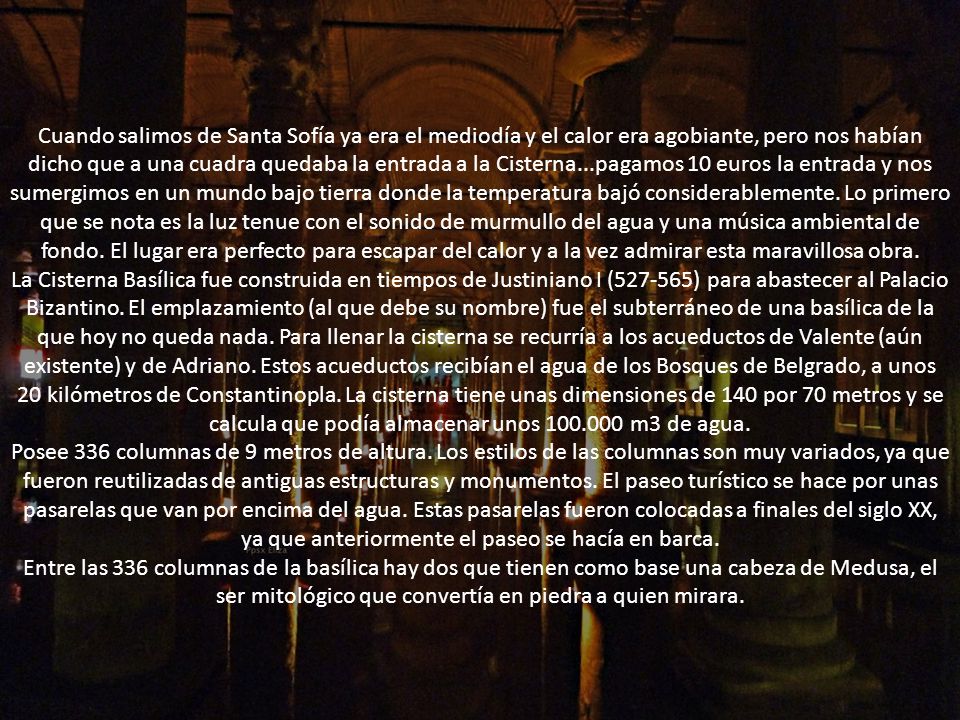 Cuando salimos de Santa Sofía ya era el mediodía y el calor era agobiante, pero nos habían dicho que a una cuadra quedaba la entrada a la Cisterna...pagamos 10 euros la entrada y nos sumergimos en un mundo bajo tierra donde la temperatura bajó considerablemente. Lo primero que se nota es la luz tenue con el sonido de murmullo del agua y una música ambiental de fondo. El lugar era perfecto para escapar del calor y a la vez admirar esta maravillosa obra.