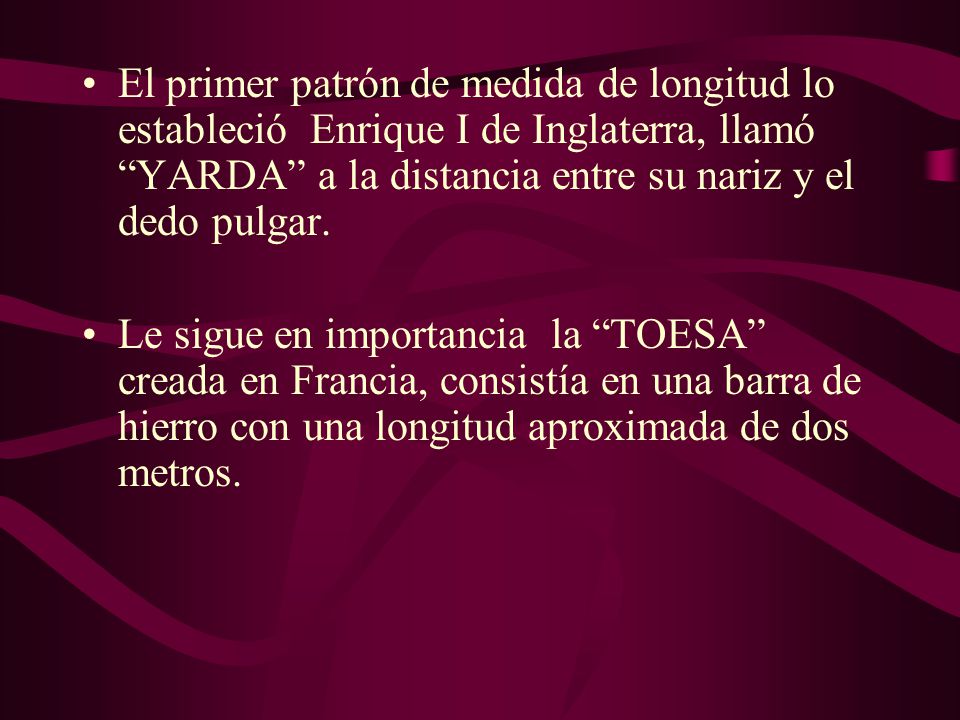 El primer patrón de medida de longitud lo estableció Enrique I de Inglaterra, llamó YARDA a la distancia entre su nariz y el dedo pulgar.