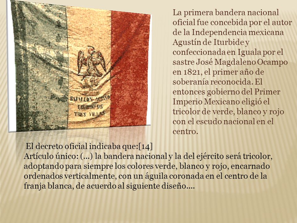 La primera bandera nacional oficial fue concebida por el autor de la Independencia mexicana Agustín de Iturbide y confeccionada en Iguala por el sastre José Magdaleno Ocampo en 1821, el primer año de soberanía reconocida. El entonces gobierno del Primer Imperio Mexicano eligió el tricolor de verde, blanco y rojo con el escudo nacional en el centro.