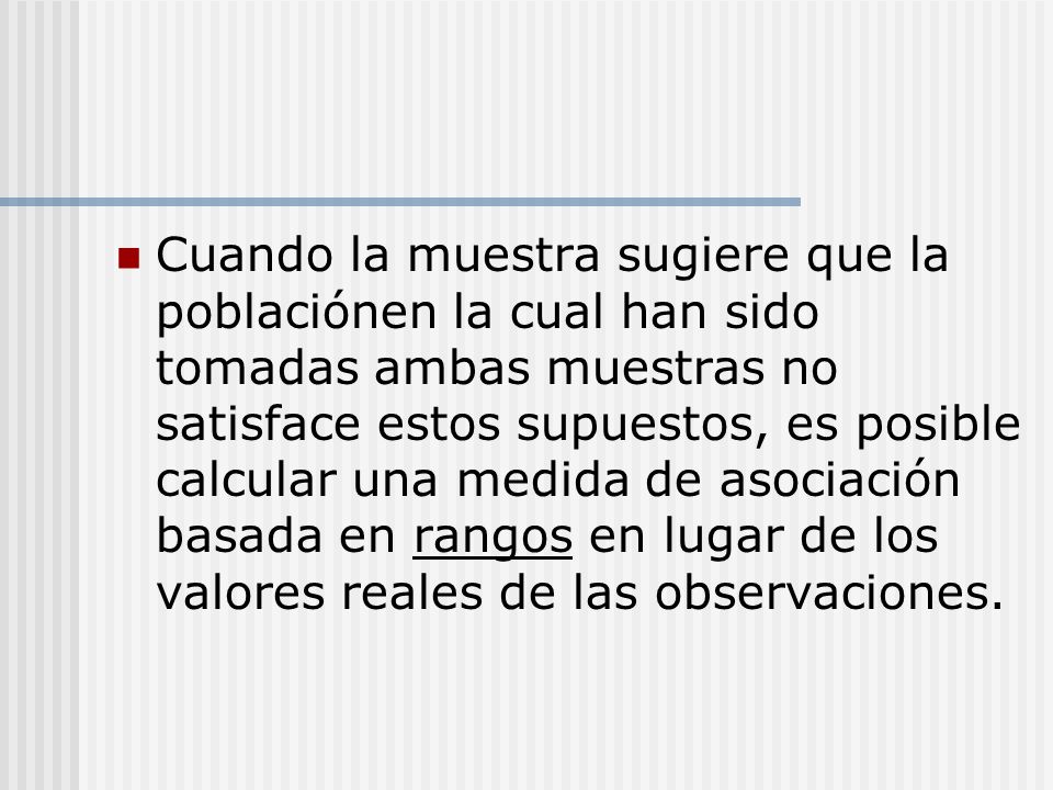 Cuando la muestra sugiere que la poblaciónen la cual han sido tomadas ambas muestras no satisface estos supuestos, es posible calcular una medida de asociación basada en rangos en lugar de los valores reales de las observaciones.