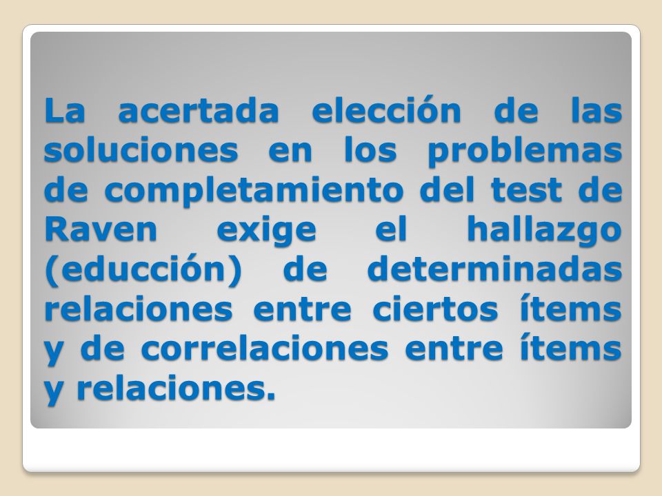 La acertada elección de las soluciones en los problemas de completamiento del test de Raven exige el hallazgo (educción) de determinadas relaciones entre ciertos ítems y de correlaciones entre ítems y relaciones.