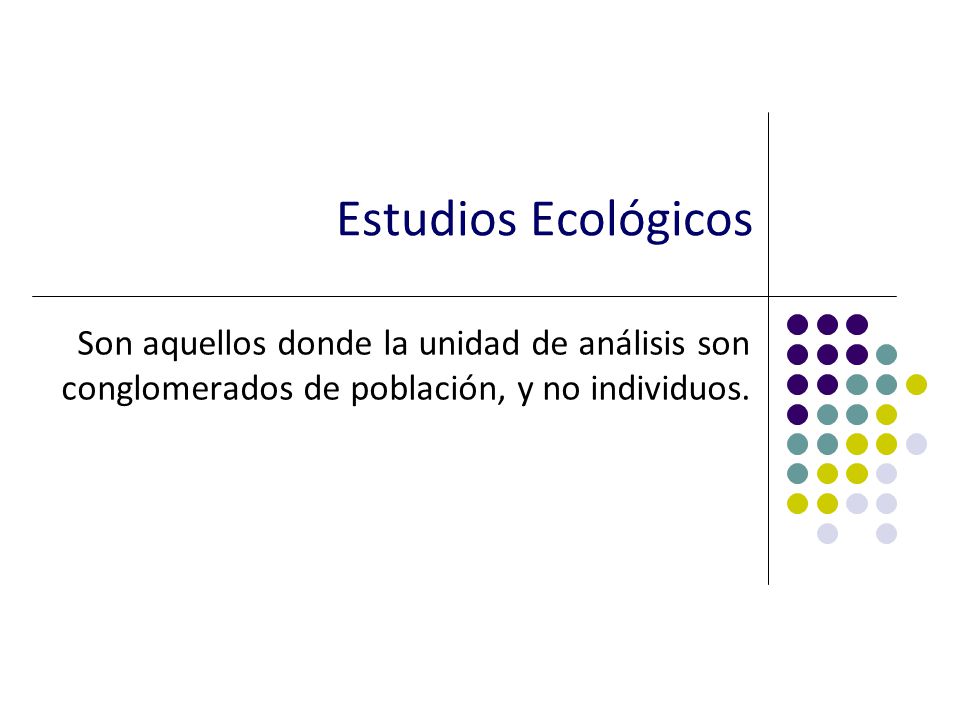 Estudios Ecológicos Son aquellos donde la unidad de análisis son conglomerados de población, y no individuos.