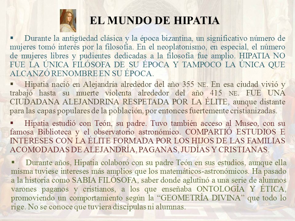 Durante la antigüedad clásica y la época bizantina, un significativo número de mujeres tomó interés por la filosofía. En el neoplatonismo, en especial, el número de mujeres libres y pudientes dedicadas a la filosofía fue amplio. HIPATIA NO FUE LA ÚNICA FILÓSOFA DE SU ÉPOCA Y TAMPOCO LA ÚNICA QUE ALCANZÓ RENOMBRE EN SU ÉPOCA.