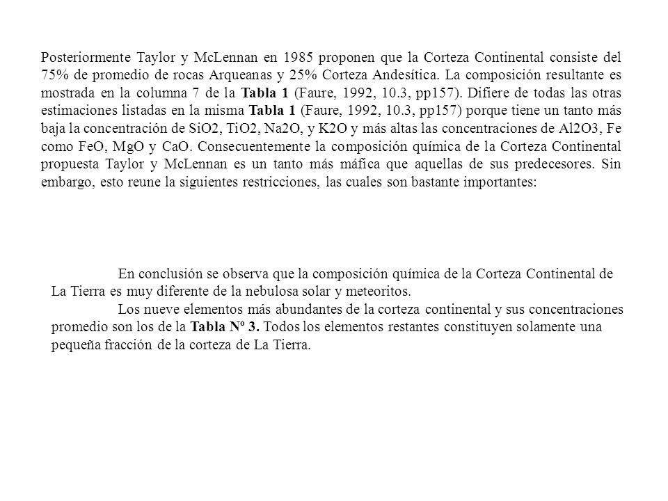 Posteriormente Taylor y McLennan en 1985 proponen que la Corteza Continental consiste del 75% de promedio de rocas Arqueanas y 25% Corteza Andesítica. La composición resultante es mostrada en la columna 7 de la Tabla 1 (Faure, 1992, 10.3, pp157). Difiere de todas las otras estimaciones listadas en la misma Tabla 1 (Faure, 1992, 10.3, pp157) porque tiene un tanto más baja la concentración de SiO2, TiO2, Na2O, y K2O y más altas las concentraciones de Al2O3, Fe como FeO, MgO y CaO. Consecuentemente la composición química de la Corteza Continental propuesta Taylor y McLennan es un tanto más máfica que aquellas de sus predecesores. Sin embargo, esto reune la siguientes restricciones, las cuales son bastante importantes: