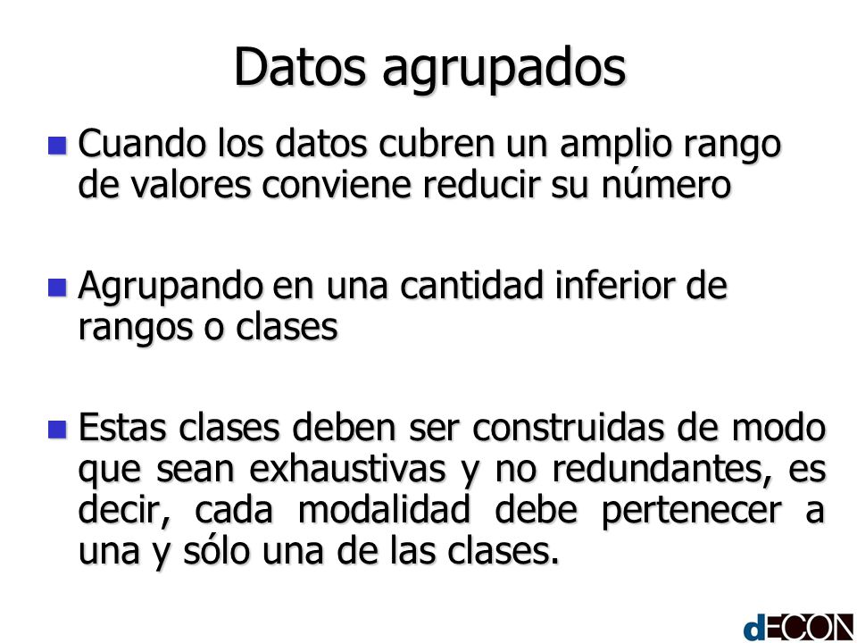 Datos agrupados Cuando los datos cubren un amplio rango de valores conviene reducir su número. Agrupando en una cantidad inferior de rangos o clases.
